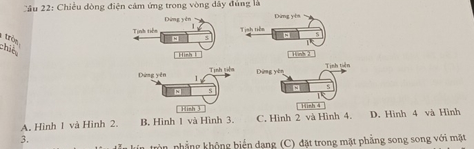 Cầu 22: Chiều dòng điện cảm ứng trong vòng dây đúng là
Đứng yên Đứng yên
Tịnh tiền I
Tịnh tiên S
tròn
N S
N
chiế
ình 1 Hinh 2
Đứng yên Tịnh tiên Đứng yên Tinh tiên
N s
N S
I
Hinh 3 Hinh 4
A. Hình 1 và Hình 2. B. Hình 1 và Hình 3. C. Hình 2 và Hình 4. D. Hình 4 và Hình
3.
tròn nhẳng không biến dạng (C) đặt trong mặt phẳng song song với mặt