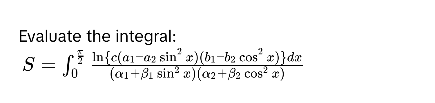 Evaluate the integral:
$S = ∈t_0^((fracπ)2) fracln  c(a_1 - a_2 sin^(2 x)(b_1 - b_2 cos^2 x) ) dx(alpha_1 + beta_1 sin^(2 x)(alpha_2 + beta_2 cos^2 x))$