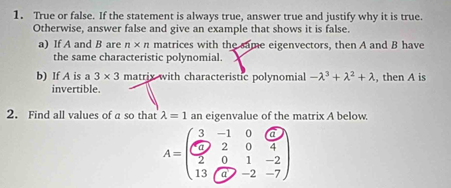 True or false. If the statement is always true, answer true and justify why it is true. 
Otherwise, answer false and give an example that shows it is false. 
a) If A and B are n* n matrices with the same eigenvectors, then A and B have 
the same characteristic polynomial. 
b) If A is a 3* 3 matrix with characteristic polynomial -lambda^3+lambda^2+lambda , then A is 
invertible. 
2. Find all values of a so that lambda =1 an eigenvalue of the matrix A below.
A=beginpmatrix 3&-1&0&6 0&2&0&4 2&0&1&-2 13&(9&-2&-7endpmatrix