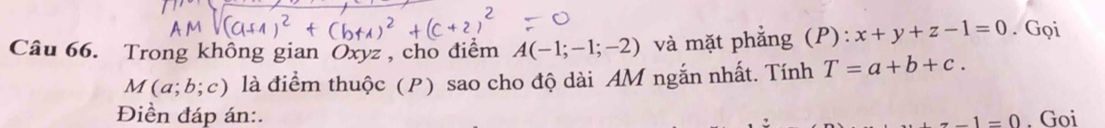 Trong không gian Oxyz , cho điểm A(-1;-1;-2) và mặt phẳng (P): x+y+z-1=0. Gọi
M(a;b;c) là điểm thuộc (P) sao cho độ dài AM ngắn nhất. Tính T=a+b+c. 
Điền đáp án:. . Goi
z-1=0