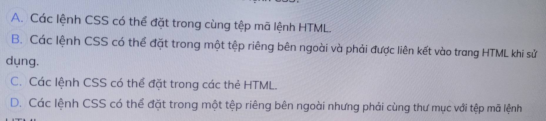 A. Các lệnh CSS có thể đặt trong cùng tệp mã lệnh HTML.
B. Các lệnh CSS có thể đặt trong một tệp riêng bên ngoài và phải được liên kết vào trang HTML khi sử
dụng.
C. Các lệnh CSS có thể đặt trong các thẻ HTML.
D. Các lệnh CSS có thể đặt trong một tệp riêng bên ngoài nhưng phải cùng thư mục với tệp mã lệnh