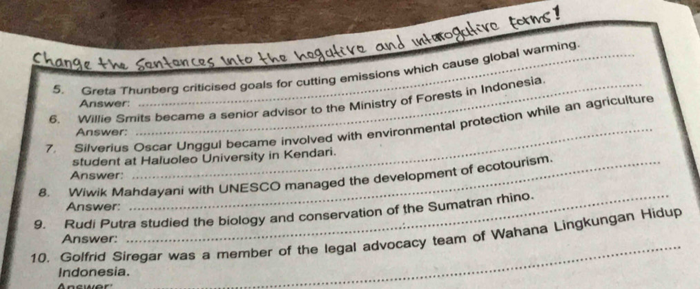 Greta Thunberg criticised goals for cutting emissions which cause global warming. 
_ 
6. Willie Smits became a senior advisor to the Ministry of Forests in Indonesia 
Answer: 
7. Silverius Oscar Unggul became involved with environmental protection while an agriculture 
Answer: 
student at Haluoleo University in Kendari. 
Answer: 
8. Wiwik Mahdayani with UNESCO managed the development of ecotourism. 
Answer: 
9. Rudi Putra studied the biology and conservation of the Sumatran rhino. 
10. Golfrid Siregar was a member of the legal advocacy team of Wahana Lingkungan Hidup 
Answer: 
Indonesia. 
Answer' 
_