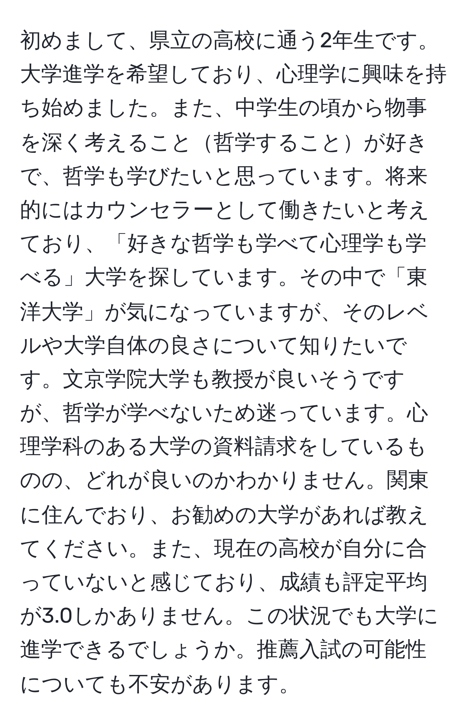 初めまして、県立の高校に通う2年生です。大学進学を希望しており、心理学に興味を持ち始めました。また、中学生の頃から物事を深く考えること哲学することが好きで、哲学も学びたいと思っています。将来的にはカウンセラーとして働きたいと考えており、「好きな哲学も学べて心理学も学べる」大学を探しています。その中で「東洋大学」が気になっていますが、そのレベルや大学自体の良さについて知りたいです。文京学院大学も教授が良いそうですが、哲学が学べないため迷っています。心理学科のある大学の資料請求をしているものの、どれが良いのかわかりません。関東に住んでおり、お勧めの大学があれば教えてください。また、現在の高校が自分に合っていないと感じており、成績も評定平均が3.0しかありません。この状況でも大学に進学できるでしょうか。推薦入試の可能性についても不安があります。