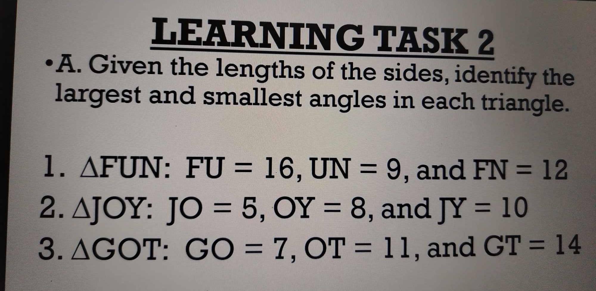 LEARNING TASK 2 
A. Given the lengths of the sides, identify the 
largest and smallest angles in each triangle. 
1. △ FUN : FU=16, UN=9 , and FN=12
2. △ JOY : JO=5, OY=8 , and JY=10
3. △ GOT : GO=7, OT=11 , and GT=14