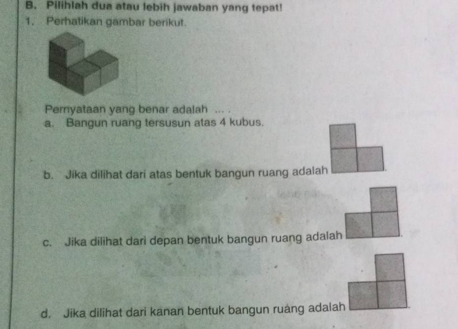 Pilihlah dua atau lebih jawaban yang tepat!
1. Perhatikan gambar berikut.
Pernyataan yang benar adalah ... .
a. Bangun ruang tersusun atas 4 kubus.
b. Jika dilihat dari atas bentuk bangun ruang adalah
c. Jika dilihat dari depan bentuk bangun ruang adalah
d. Jika dilihat dari kanan bentuk bangun ruang adalah