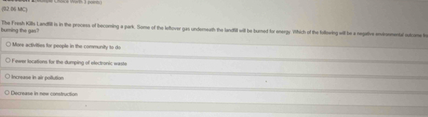 Cepe Choice Warln 3 point
(02.06 MC)
The Fresh Kills Landfill is in the process of becoming a park. Some of the leftover gas underneath the landfill will be burned for energy. Which of the following will be a negative environmental outcome fn
burning the gas?
More activities for people in the community to do
Fewer locations for the dumping of electronic waste
Increase in air pollution
Decrease in new construction