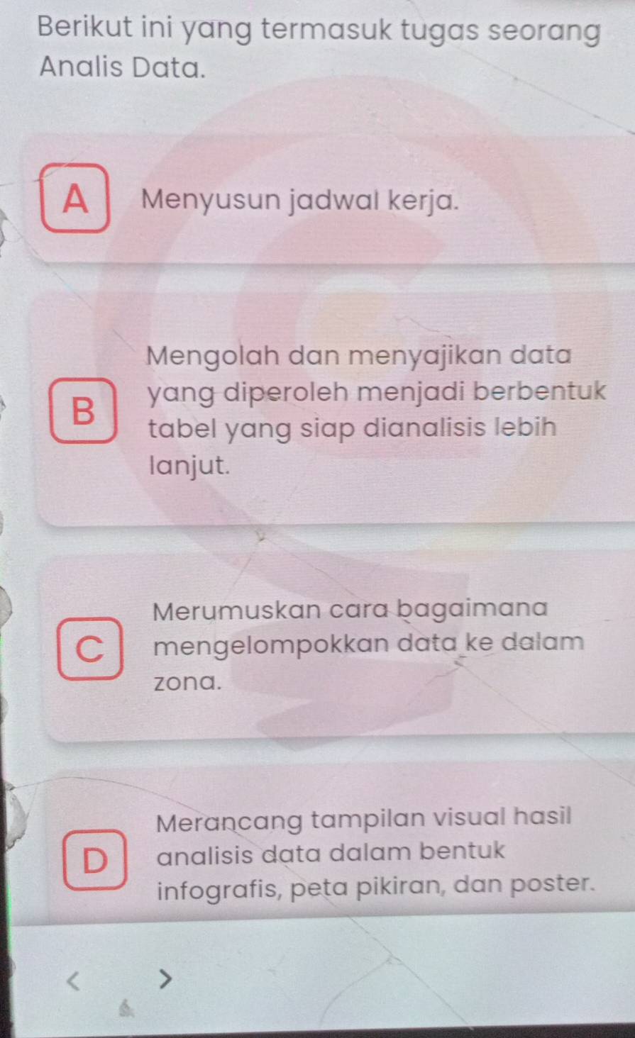 Berikut ini yang termasuk tugas seorang
Analis Data.
A Menyusun jadwal kerja.
Mengolah dan menyajikan data
B yang diperoleh menjadi berbentuk
tabel yang siap dianalisis lebih
lanjut.
Merumuskan cara bagaimana
C mengelompokkan data ke dalam 
zona.
Merancang tampilan visual hasil
D analisis data dalam bentuk
infografis, peta pikiran, dan poster.