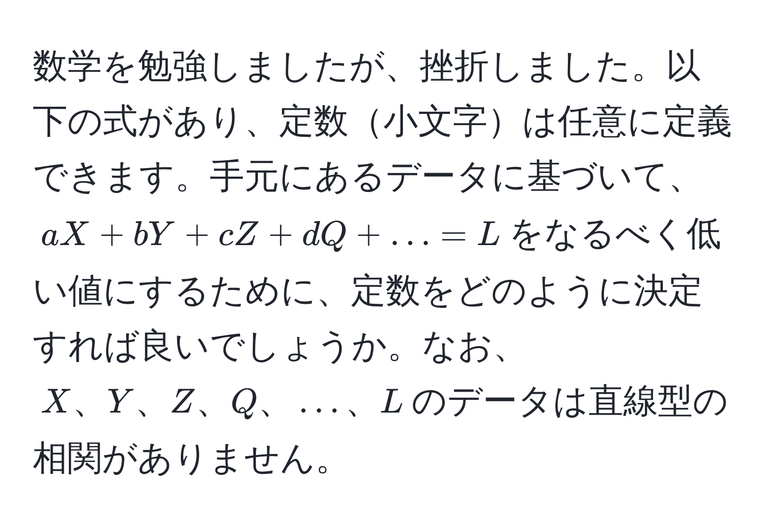 数学を勉強しましたが、挫折しました。以下の式があり、定数小文字は任意に定義できます。手元にあるデータに基づいて、$aX + bY + cZ + dQ + ... = L$をなるべく低い値にするために、定数をどのように決定すれば良いでしょうか。なお、$X、Y、Z、Q、...、L$のデータは直線型の相関がありません。