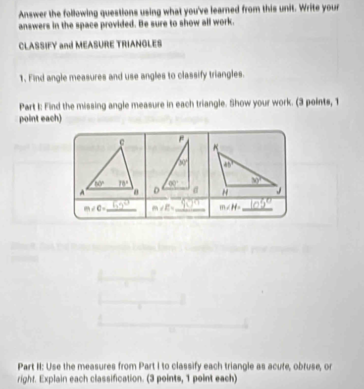 Answer the following questions using what you've learned from this unit. Write your
answers in the space provided. Be sure to show all work.
CLASSIFY and MEASURE TRIANGLES
1. Find angle measures and use angles to classify triangles.
Part I: Find the missing angle measure in each triangle. Show your work. (3 points, 1
point each)
B
K
30° 46°
60°
30°
D H J
m∠ C= _ m∠ E= _ m∠ H= _
Part II: Use the measures from Part I to classify each triangle as acute, obtuse, or
right. Explain each classification. (3 points, 1 point each)