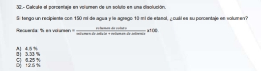 32.- Calcule el porcentaje en volumen de un soluto en una disolución.
Si tengo un recipiente con 150 ml de agua y le agrego 10 ml de etanol, ¿cuál es su porcentaje en volumen?
Recuerda: % en vol umen= nulumendesulute/vulumendesulumendesutrente * 100.
A) 4.5 %
B) 3.33 %
C) 6.25 %
D) 12.5 %