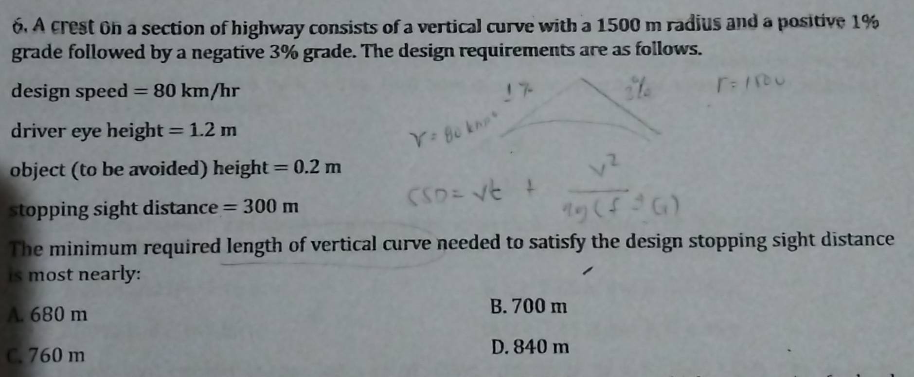 A crest on a section of highway consists of a vertical curve with a 1500 m radius and a positive 1%
grade followed by a negative 3% grade. The design requirements are as follows.
design speed =80km/hr
driver eye height =1.2m
object (to be avoided) height =0.2m
stopping sight distance =300m
The minimum required length of vertical curve needed to satisfy the design stopping sight distance
is most nearly:
A. 680 m
B. 700 m
C. 760 m
D. 840 m