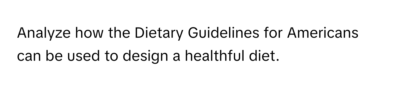 Analyze how the Dietary Guidelines for Americans can be used to design a healthful diet.