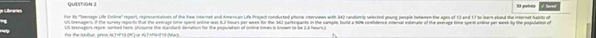 points 
For its "loenage Life Online" report, repesentatives of the Pew internet and American Life Project conducted phone interviews with 342 randomly selected young people between the ages of 12 and 17 to learn about the Internet habits of 
ing 
US teenagers repre- sented here. (Assume the standard deviation for the population of online times is known to be 2.6 hours.) 
For the toolbar, press ALT+F10 (PC) or ALT+FN+F10 (Mac)