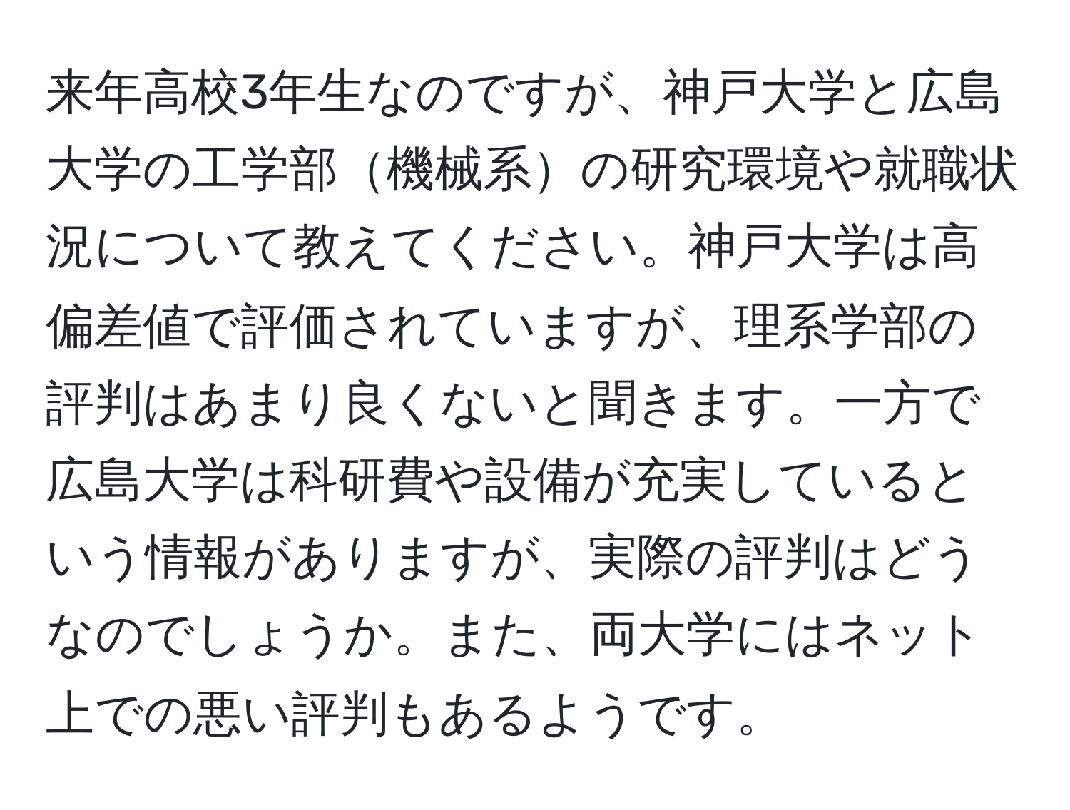 来年高校3年生なのですが、神戸大学と広島大学の工学部機械系の研究環境や就職状況について教えてください。神戸大学は高偏差値で評価されていますが、理系学部の評判はあまり良くないと聞きます。一方で広島大学は科研費や設備が充実しているという情報がありますが、実際の評判はどうなのでしょうか。また、両大学にはネット上での悪い評判もあるようです。