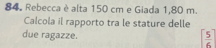 Rebecca è alta 150 cm e Giada 1,80 m. 
Calcola il rapporto tra le stature delle 
due ragazze.
[ 5/6 ]