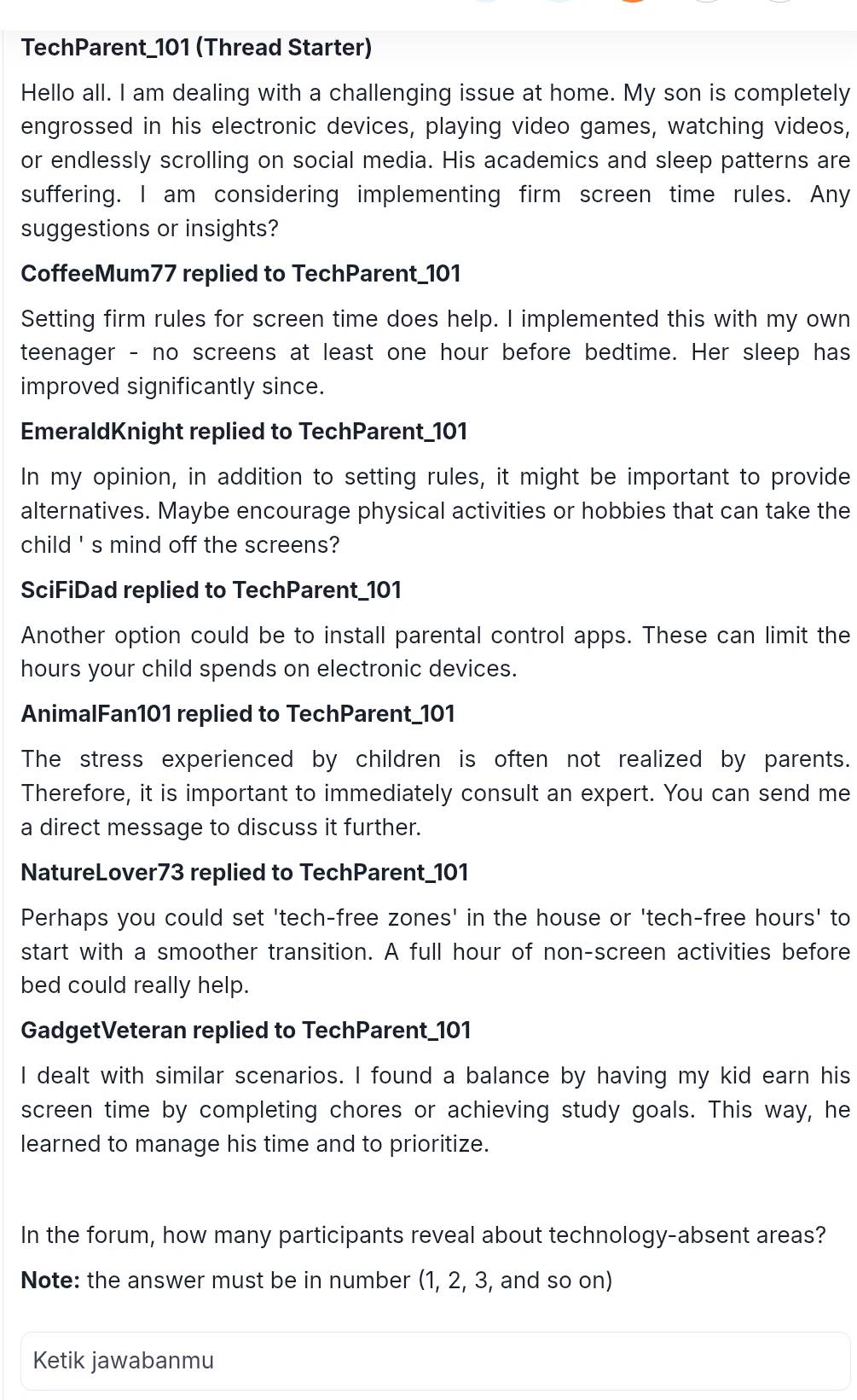 TechParent_ 101 (Thread Starter) 
Hello all. I am dealing with a challenging issue at home. My son is completely 
engrossed in his electronic devices, playing video games, watching videos, 
or endlessly scrolling on social media. His academics and sleep patterns are 
suffering. I am considering implementing firm screen time rules. Any 
suggestions or insights? 
CoffeeMum77 replied to TechParent_ 101
Setting firm rules for screen time does help. I implemented this with my own 
teenager - no screens at least one hour before bedtime. Her sleep has 
improved significantly since. 
EmeraldKnight replied to TechParent_ 101
In my opinion, in addition to setting rules, it might be important to provide 
alternatives. Maybe encourage physical activities or hobbies that can take the 
child ' s mind off the screens? 
SciFiDad replied to TechParent_ 101
Another option could be to install parental control apps. These can limit the
hours your child spends on electronic devices. 
AnimalFan101 replied to TechParent_ 101
The stress experienced by children is often not realized by parents. 
Therefore, it is important to immediately consult an expert. You can send me 
a direct message to discuss it further. 
NatureLover73 replied to TechParent_ 101
Perhaps you could set 'tech-free zones' in the house or 'tech-free hours ' to 
start with a smoother transition. A full hour of non-screen activities before 
bed could really help. 
GadgetVeteran replied to TechParent_ 101
I dealt with similar scenarios. I found a balance by having my kid earn his 
screen time by completing chores or achieving study goals. This way, he 
learned to manage his time and to prioritize. 
In the forum, how many participants reveal about technology-absent areas? 
Note: the answer must be in number (1, 2, 3, and so on) 
Ketik jawabanmu