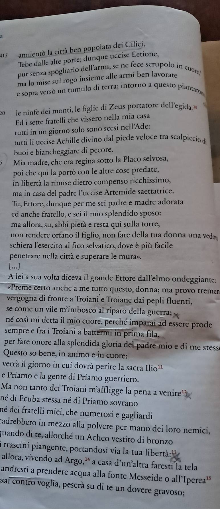 415 annientò la città ben popolata dei Cilici,
Tebe dalle alte porte; dunque uccise Eetione,
pur senza spogliarlo dell’armi, se ne fece scrupolo in cuore
ma lo mise sul rogo insieme alle armi ben lavorate
e sopra versó un tumulo di terra; intorno a questo piantaro
20  le ninfe dei monti, le figlie di Zeus portatore dell’egida.
Ed i sette fratelli che vissero nella mia casa
tutti in un giorno solo sono scesi nell'Ade:
tutti li uccise Achille divino dal piede veloce tra scalpiccio de
buoi e biancheggiare di pecore.
Mia madre, che era regina sotto la Placo selvosa,
poi che qui la portò con le altre cose predate,
in libertà la rimise dietro compenso ricchissimo,
ma in casa del padre l’uccise Artemide saettatrice.
Tu, Ettore, dunque per me sei padre e madre adorata
ed anche fratello, e sei il mio splendido sposo:
ma allora, su, abbi pietà e resta qui sulla torre,
non rendere orfano il figlio, non fare della tua donna una vedo
schiera l’esercito al fico selvatico, dove è più facile
penetrare nella città e superare le mura».
[...]
A lei a sua volta diceva il grande Ettore dall’elmo ondeggiante:
«Preme certo anche a me tutto questo, donna; ma provo treme»
vergogna di fronte a Troiani e Troiane dai pepli fluenti,
se come un vile m’imbosco al riparo della guerra;
né così mi detta il mio cuore, perché imparai ad essere prode
sempre e fra i Troiani a battermi in prima fila,
per fare onore alla splendida gloria del padre mio e di me stess .
Questo so bene, in animo e in cuore:
verrà il giorno in cui dovrà perire la sacra Ilio^(11)
e Priamo e la gente di Priamo guerriero.
Ma non tanto dei Troiani m’affligge la pena a venire
dé di Ecuba stessa né di Priamo sovrano
né dei fratelli miei, che numerosi e gagliardi
cadrebbero in mezzo alla polvere per mano dei loro nemici,
quando di te, allorché un Acheo vestito di bronzo
i trascini piangente, portandosi via la tua libertà:''
allora, vivendo ad Argo,¹ a casa d’un’altra faresti la tela
andresti a prendere acqua alla fonte Messeide o all’Iperea'
ssai contro voglia, peserà su di te un dovere gravoso;