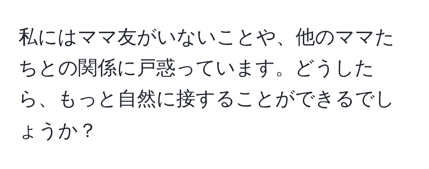 私にはママ友がいないことや、他のママたちとの関係に戸惑っています。どうしたら、もっと自然に接することができるでしょうか？