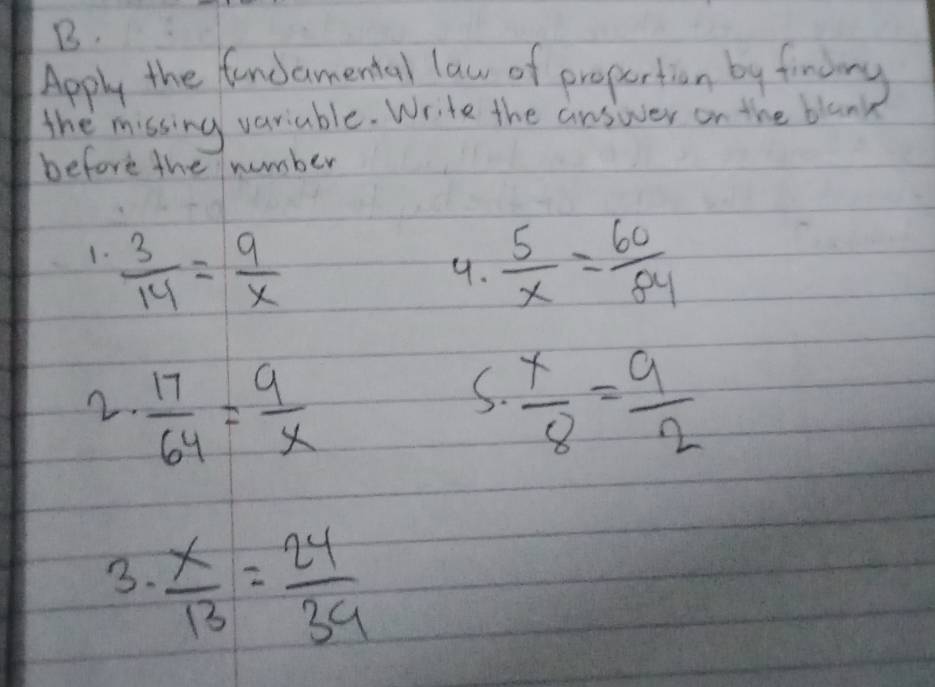 Apply the fancamental law of propertion by fining 
the missing variable. Write the answer on the blan 
before the number 
1.  3/14 = 9/x   5/x = 60/84 
9. 
S. 
2.  17/64 = 9/x   x/8 = 9/2 
3.  x/13 = 24/39 