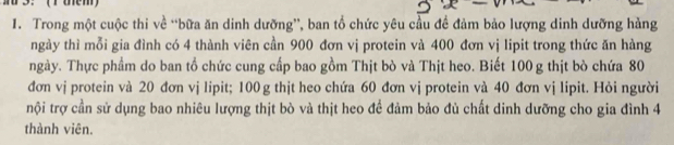 3: (Tühem) 
1. Trong một cuộc thi về “bữa ăn dinh dưỡng”, ban tổ chức yêu cầu đề đảm bảo lượng dinh dưỡng hàng 
ngày thì mỗi gia đình có 4 thành viên cần 900 đơn vị protein và 400 đơn vị lipit trong thức ăn hàng 
ngày. Thực phẩm do ban tổ chức cung cấp bao gồm Thịt bò và Thịt heo. Biết 100 g thịt bò chứa 80
đơn vị protein và 20 đơn vj lipit; 100 g thịt heo chứa 60 đơn vị protein và 40 đơn vị lipit. Hỏi người 
nội trợ cần sử dụng bao nhiêu lượng thịt bò và thịt heo để đảm bảo đủ chất dinh dưỡng cho gia đình 4
thành viên.