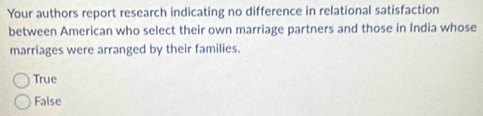 Your authors report research indicating no difference in relational satisfaction
between American who select their own marriage partners and those in India whose
marriages were arranged by their families.
True
False