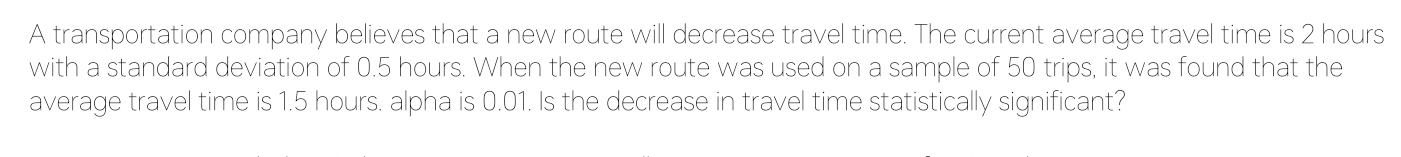 A transportation company believes that a new route will decrease travel time. The current average travel time is 2 hours
with a standard deviation of 0.5 hours. When the new route was used on a sample of 50 trips, it was found that the 
average travel time is 1.5 hours. alpha is 0.01. Is the decrease in travel time statistically significant?