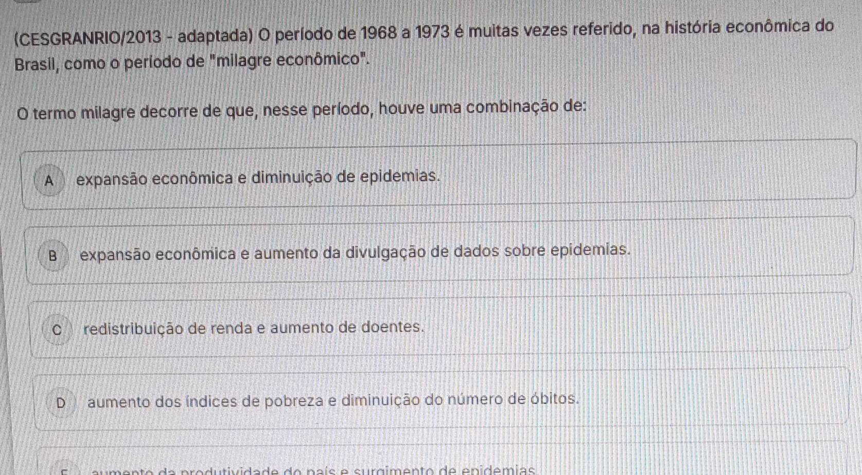 (CESGRANRIO/2013 - adaptada) O período de 1968 a 1973 é muitas vezes referido, na história econômica do
Brasil, como o período de "milagre econômico".
O termo milagre decorre de que, nesse período, houve uma combinação de:
A expansão econômica e diminuição de epidemias.
B expansão econômica e aumento da divulgação de dados sobre epidemias.
C redistribuição de renda e aumento de doentes.
D aumento dos índices de pobreza e diminuição do número de óbitos.
dutividade do naís e surgimento de epidemias