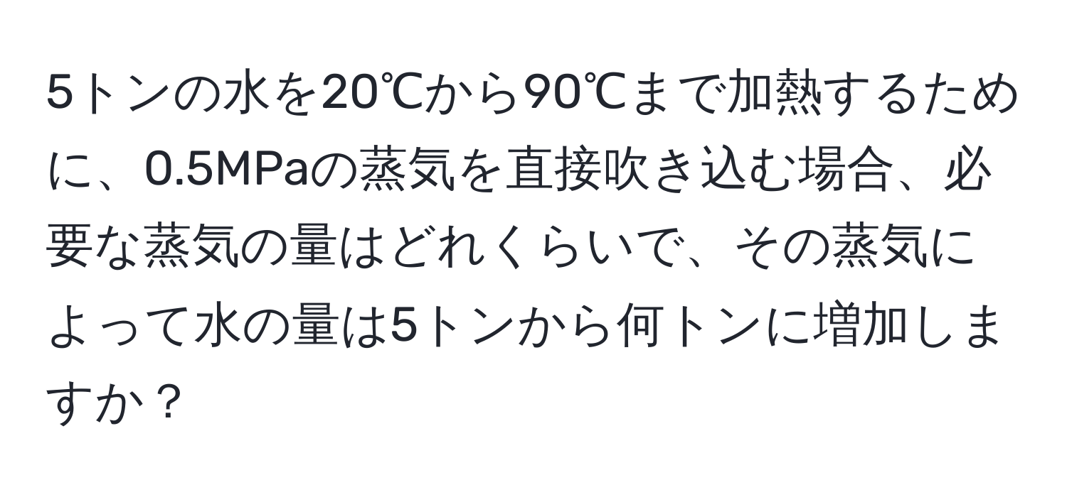 5トンの水を20℃から90℃まで加熱するために、0.5MPaの蒸気を直接吹き込む場合、必要な蒸気の量はどれくらいで、その蒸気によって水の量は5トンから何トンに増加しますか？