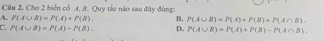 Cho 2 biến cố .4, B. Quy tắc nào sau đây đúng:
A. P(A∪ B)=P(A)+P(B). B. P(A∪ B)=P(A)+P(B)+P(A∩ B).
C. P(A∪ B)=P(A)-P(B). D. P(A∪ B)=P(A)+P(B)-P(A∩ B).