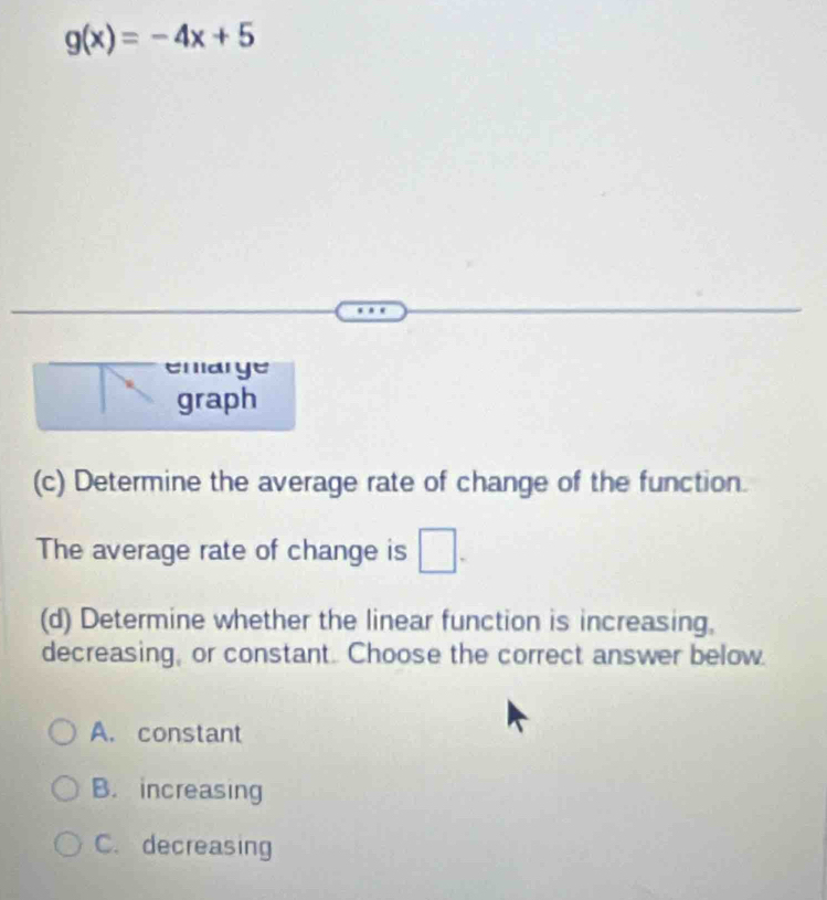 g(x)=-4x+5
emarge
graph
(c) Determine the average rate of change of the function.
The average rate of change is □ - 
(d) Determine whether the linear function is increasing,
decreasing, or constant. Choose the correct answer below.
A. constant
B. increasing
C. decreasing