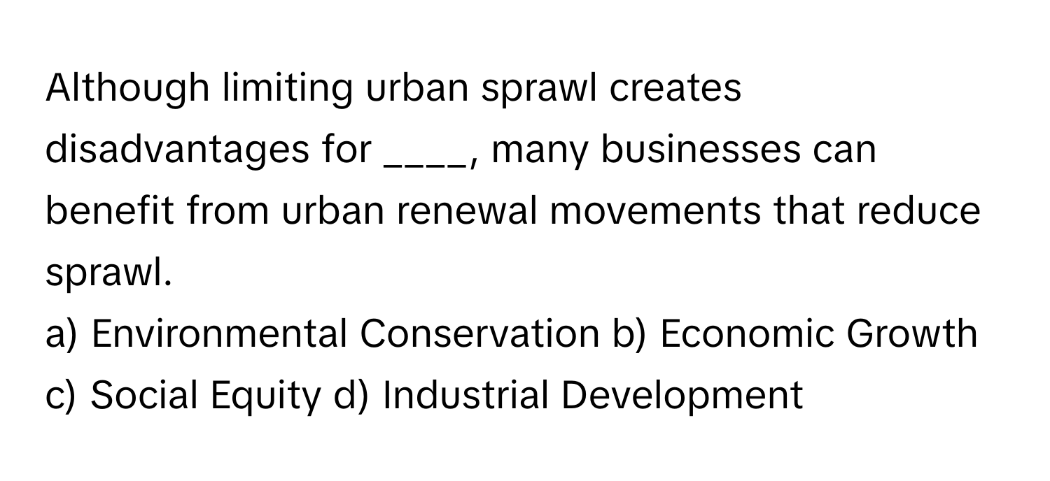 Although limiting urban sprawl creates disadvantages for ____, many businesses can benefit from urban renewal movements that reduce sprawl.

a) Environmental Conservation b) Economic Growth c) Social Equity d) Industrial Development