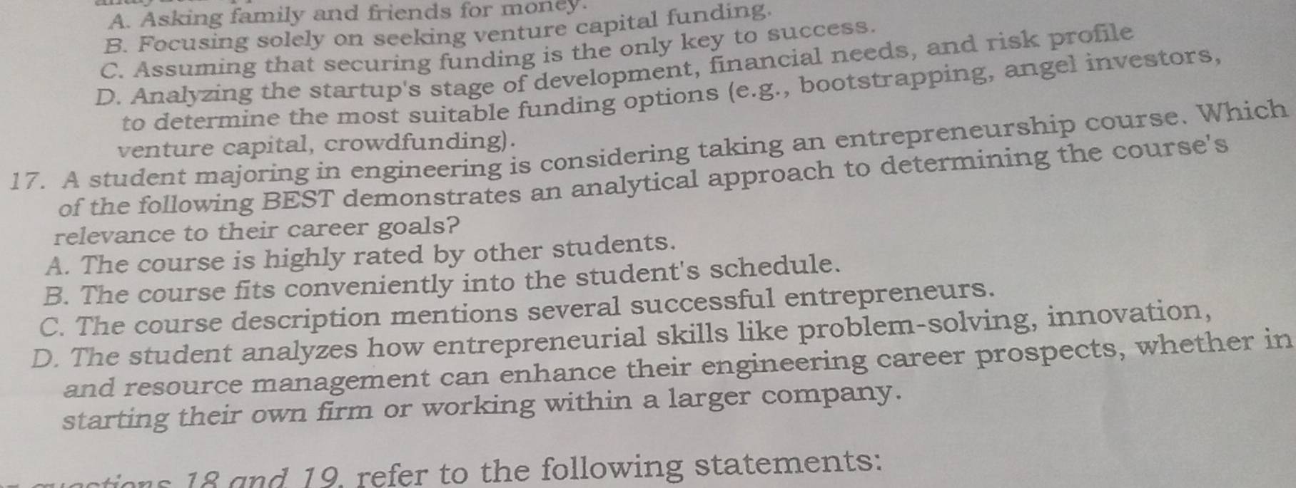 A. Asking family and friends for money.
B. Focusing solely on seeking venture capital funding.
C. Assuming that securing funding is the only key to success.
D. Analyzing the startup's stage of development, financial needs, and risk profile
to determine the most suitable funding options (e.g., bootstrapping, angel investors,
venture capital, crowdfunding).
17. A student majoring in engineering is considering taking an entrepreneurship course. Which
of the following BEST demonstrates an analytical approach to determining the course's
relevance to their career goals?
A. The course is highly rated by other students.
B. The course fits conveniently into the student's schedule.
C. The course description mentions several successful entrepreneurs.
D. The student analyzes how entrepreneurial skills like problem-solving, innovation,
and resource management can enhance their engineering career prospects, whether in
starting their own firm or working within a larger company.
ton nd 19 refer to the following statements: