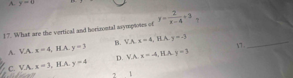 A. y=0
D.
17. What are the vertical and horizontal asymptotes of y= 2/x-4 +3 ？
_
A. V.A. x=4 , H.A. y=3 B. V.A. x=4 , H.A. y=-3
17 .
C. VA. x=3 , H.A. y=4 D. V.A. x=-4 , H.A. y=3
2 1