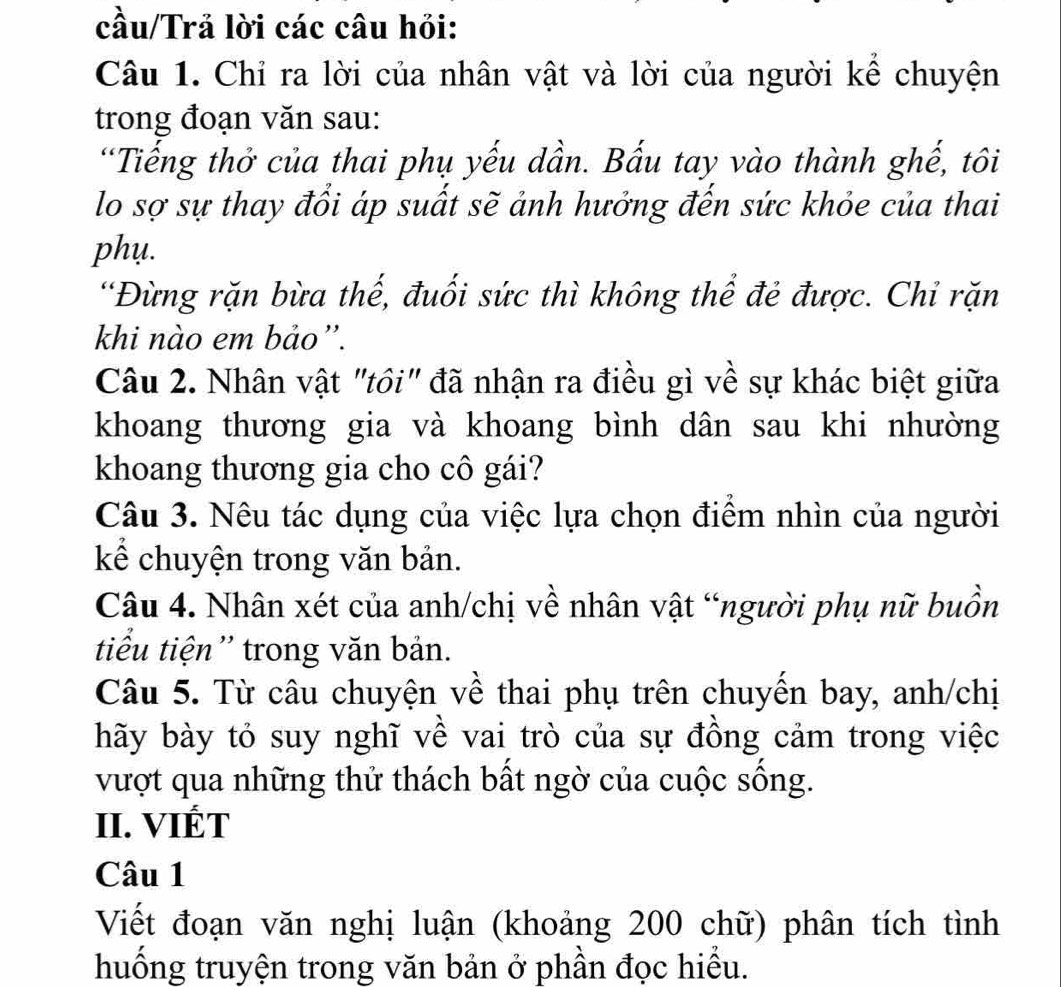 cầu/Trả lời các câu hỏi: 
Câu 1. Chỉ ra lời của nhân vật và lời của người kể chuyện 
trong đoạn văn sau: 
“Tiếng thở của thai phụ yếu dần. Bấu tay vào thành ghế, tôi 
lo sợ sự thay đổi áp suất sẽ ảnh hưởng đến sức khỏe của thai 
phụ. 
“Đừng rặn bừa thế, đuối sức thì không thể đẻ được. Chỉ rặn 
khi nào em bảo”. 
Câu 2. Nhân vật "tôi" đã nhận ra điều gì về sự khác biệt giữa 
khoang thương gia và khoang bình dân sau khi nhường 
khoang thương gia cho cô gái? 
Câu 3. Nêu tác dụng của việc lựa chọn điểm nhìn của người 
kể chuyện trong văn bản. 
Câu 4. Nhân xét của anh/chị về nhân vật “người phụ nữ buồn 
tiểu tiện'' trong văn bản. 
Câu 5. Từ câu chuyện về thai phụ trên chuyến bay, anh/chị 
hãy bày tỏ suy nghĩ về vai trò của sự đồng cảm trong việc 
vượt qua những thử thách bất ngờ của cuộc sống. 
II. VIÉT 
Câu 1 
Viết đoạn văn nghị luận (khoảng 200 chữ) phân tích tình 
huống truyện trong văn bản ở phần đọc hiểu.