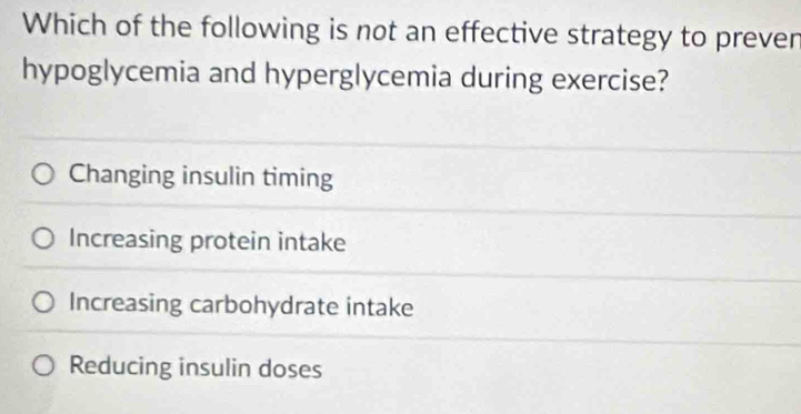 Which of the following is not an effective strategy to preven
hypoglycemia and hyperglycemia during exercise?
Changing insulin timing
Increasing protein intake
Increasing carbohydrate intake
Reducing insulin doses