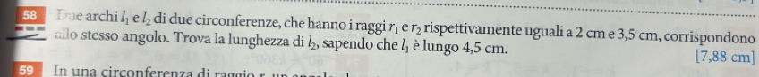 Due archi l_1 e l_2 di due circonferenze, che hanno i raggi r_1 e r_2 rispettivamente uguali a 2 cm e 3,5 cm, corrispondono 
allo stesso angolo. Trova la lunghezza di l_2 , sapendo che l_1 è lungo 4,5 cm. [7,88 cm ] 
59 In una cir co n ferenza di a g g