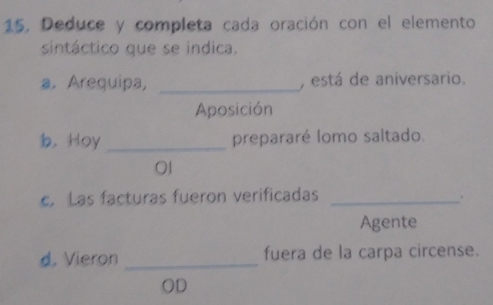 Deduce y completa cada oración con el elemento 
sintáctico que se indica. 
a. Arequipa, _, está de aniversario. 
Aposición 
b， Hoy _prepararé lomo saltado. 
01 
c. Las facturas fueron verificadas_ 
Agente 
d. Vieron _fuera de la carpa circense. 
OD