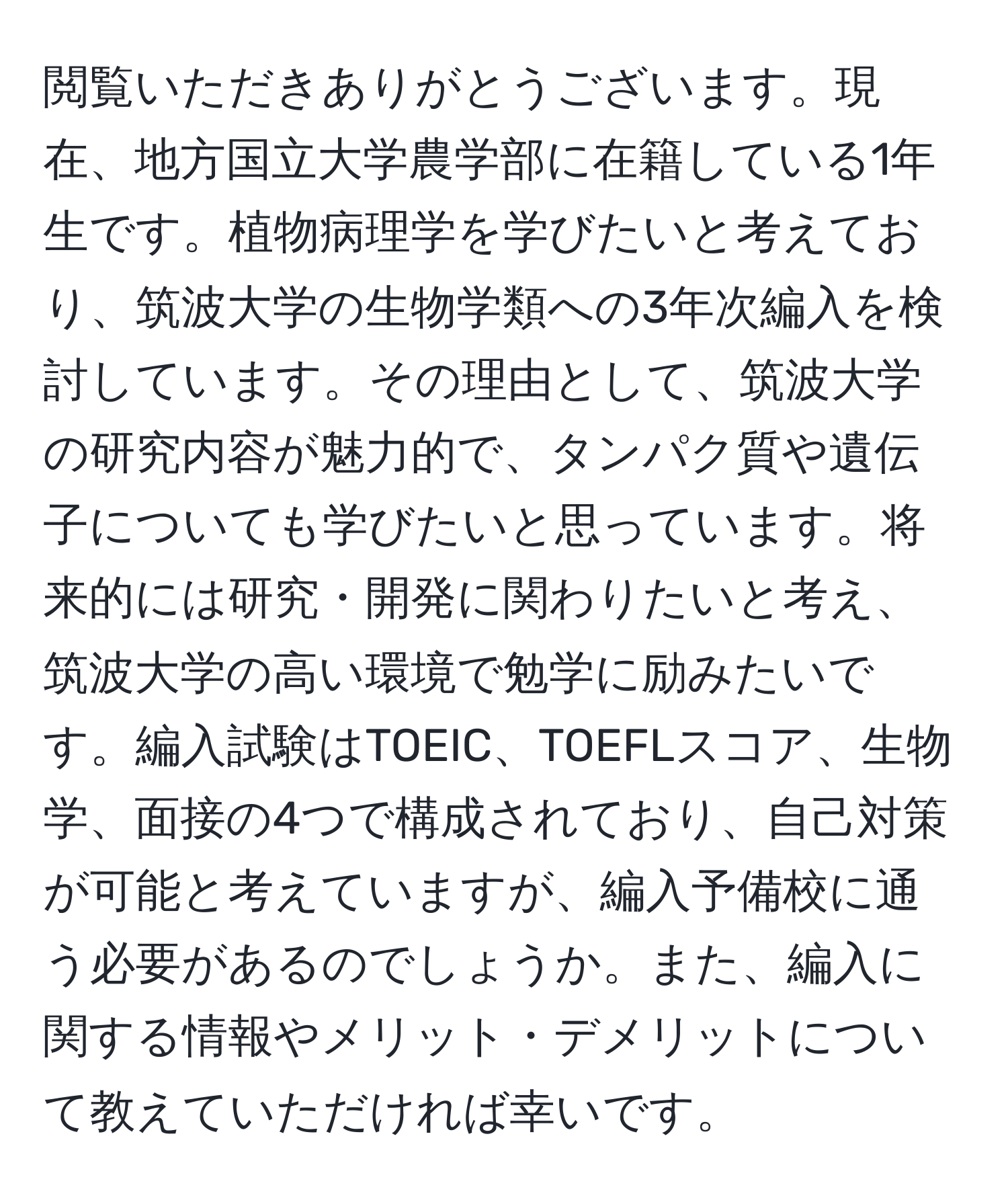 閲覧いただきありがとうございます。現在、地方国立大学農学部に在籍している1年生です。植物病理学を学びたいと考えており、筑波大学の生物学類への3年次編入を検討しています。その理由として、筑波大学の研究内容が魅力的で、タンパク質や遺伝子についても学びたいと思っています。将来的には研究・開発に関わりたいと考え、筑波大学の高い環境で勉学に励みたいです。編入試験はTOEIC、TOEFLスコア、生物学、面接の4つで構成されており、自己対策が可能と考えていますが、編入予備校に通う必要があるのでしょうか。また、編入に関する情報やメリット・デメリットについて教えていただければ幸いです。