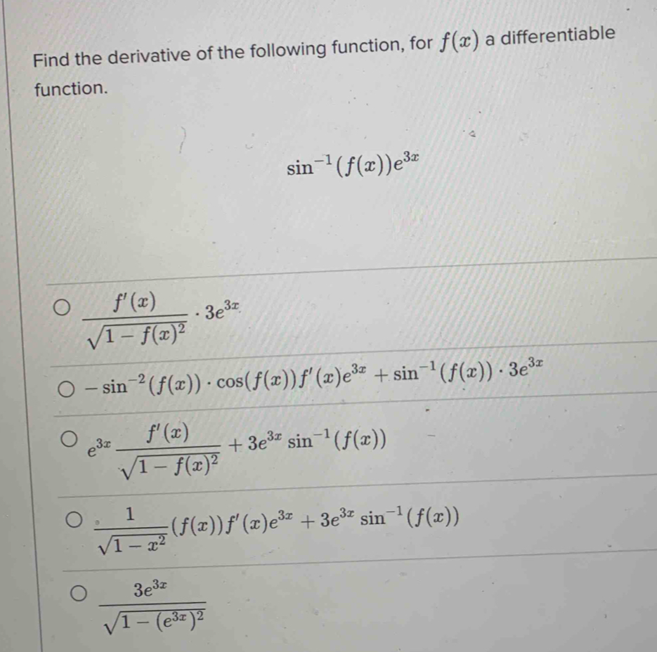 Find the derivative of the following function, for f(x) a differentiable
function.
sin^(-1)(f(x))e^(3x)
frac f'(x)sqrt(1-f(x)^2)· 3e^(3x)
-sin^(-2)(f(x))· cos (f(x))f'(x)e^(3x)+sin^(-1)(f(x))· 3e^(3x)
e^(3x)frac f'(x)sqrt(1-f(x)^2)+3e^(3x)sin^(-1)(f(x))
 1/sqrt(1-x^2) (f(x))f'(x)e^(3x)+3e^(3x)sin^(-1)(f(x))
frac 3e^(3x)sqrt(1-(e^(3x))^2)