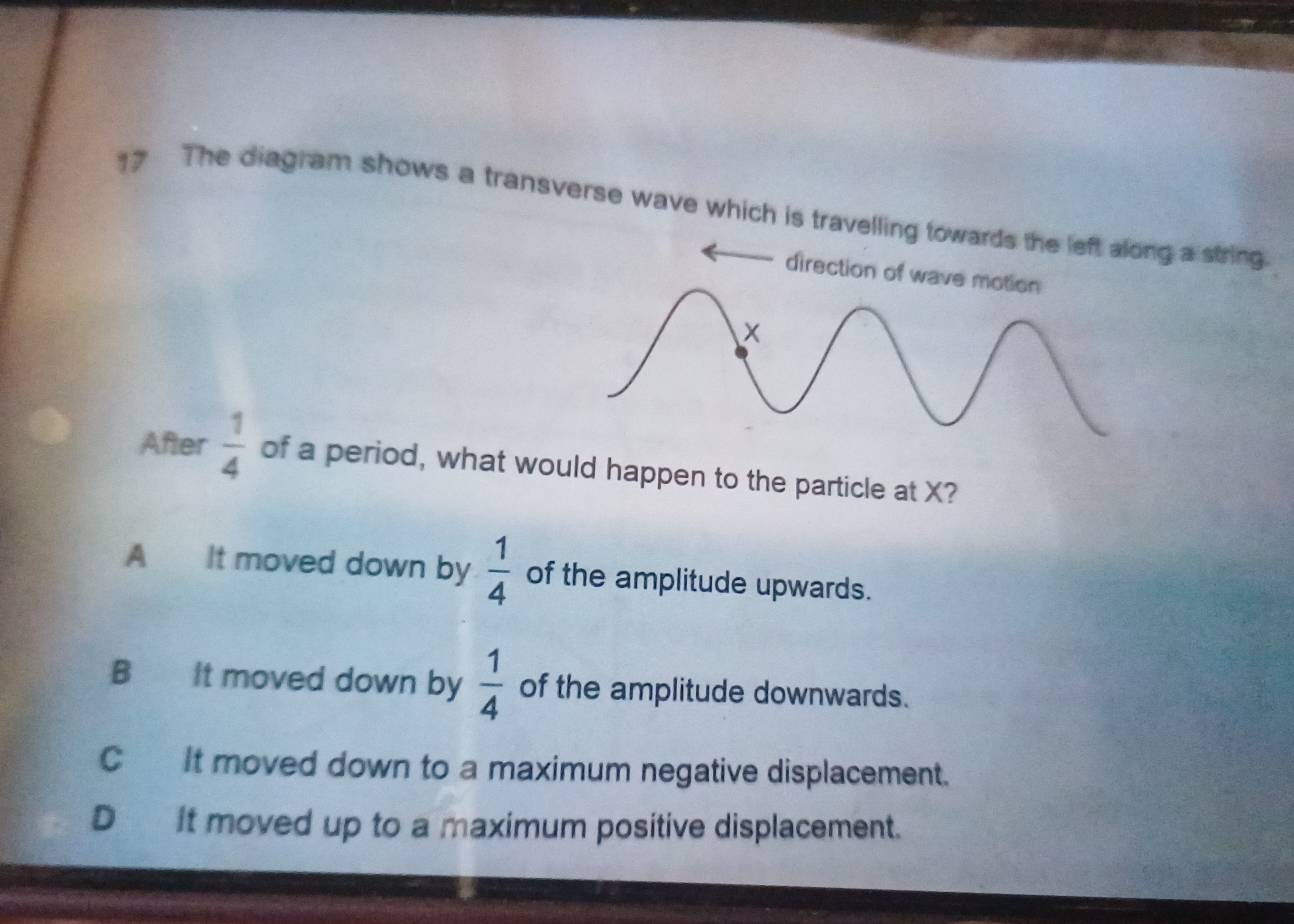 The diagram shows a transverse wave which is travelling towards the left along a string
direction of wave motion
After  1/4  of a period, what would happen to the particle at X?
A It moved down by  1/4  of the amplitude upwards.
B It moved down by  1/4  of the amplitude downwards.
C It moved down to a maximum negative displacement.
D it moved up to a maximum positive displacement.