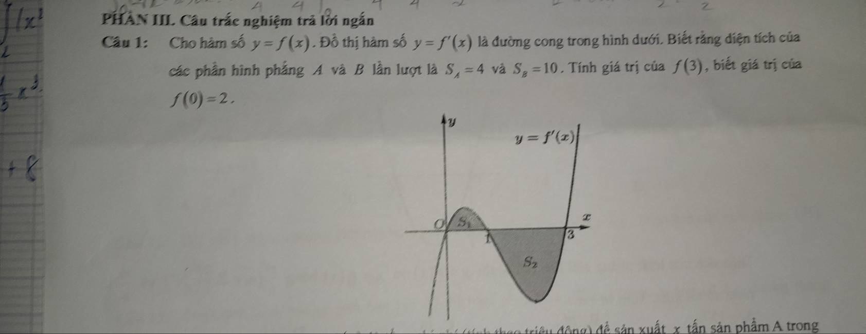 PHAN III Câu trắc nghiệm trả lời ngắn
Câu 1: Cho hàm số y=f(x). Đồ thị hàm số y=f'(x) là đường cong trong hình dưới. Biết rằng diện tích của
các phần hình phẳng A và B lần lượt là S_A=4 và S_B=10. Tính giá trị của f(3) , biết giá trị của
f(0)=2.
triều động) để sản xuất x tấn sản phẩm A trong