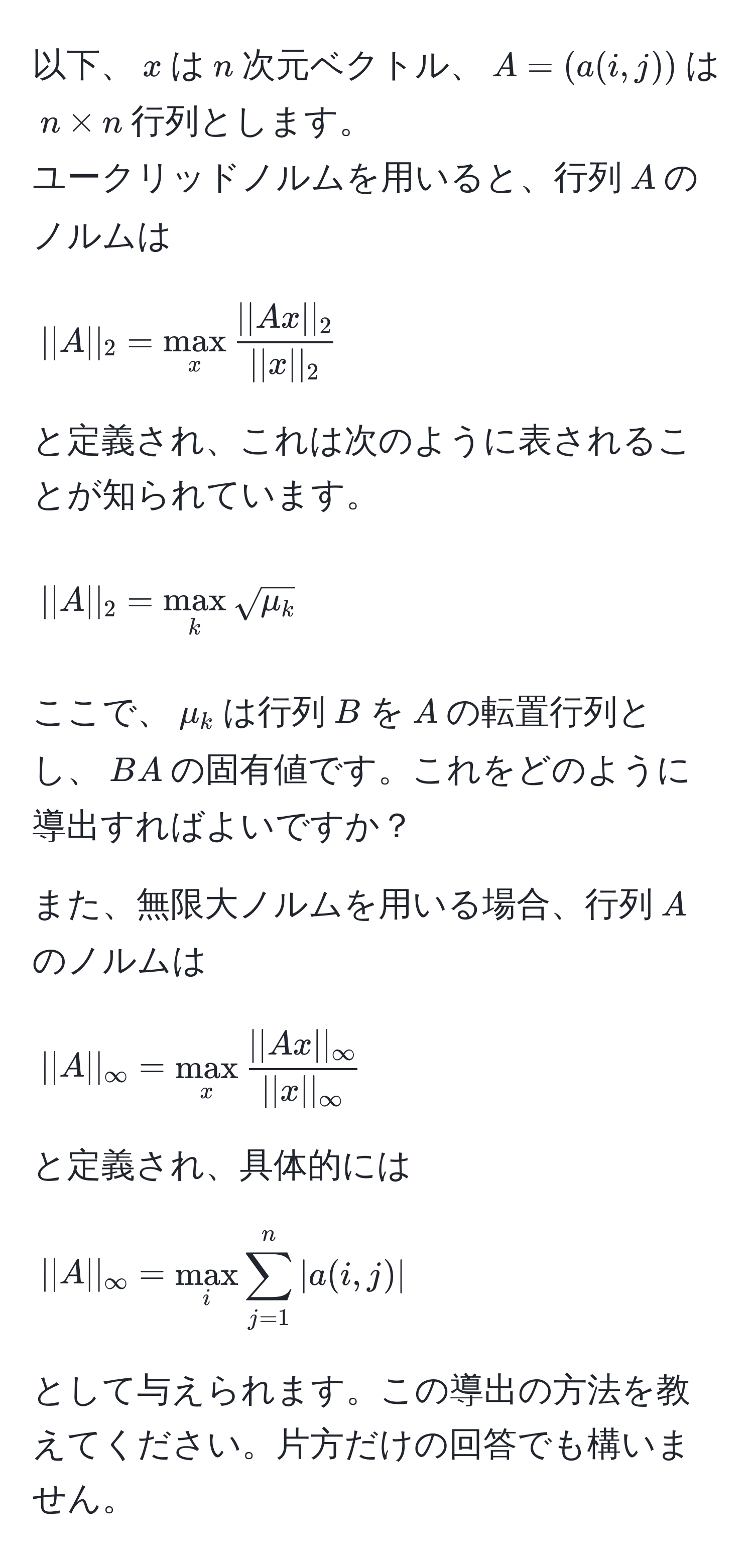 以下、$x$は$n$次元ベクトル、$A=(a(i,j))$は$n * n$行列とします。  
ユークリッドノルムを用いると、行列$A$のノルムは  
[
||A||_2 = max_x  ||Ax||_2/||x||_2   
]  
と定義され、これは次のように表されることが知られています。  
[
||A||_2 = max_k sqrt(mu_k)  
]  
ここで、$mu_k$は行列$B$を$A$の転置行列とし、$BA$の固有値です。これをどのように導出すればよいですか？

また、無限大ノルムを用いる場合、行列$A$のノルムは  
[
||A||_∈fty = max_x  ||Ax||_∈fty/||x||_∈fty   
]  
と定義され、具体的には  
[
||A||_∈fty = max_i sum_(j=1)^n |a(i,j)|  
]  
として与えられます。この導出の方法を教えてください。片方だけの回答でも構いません。