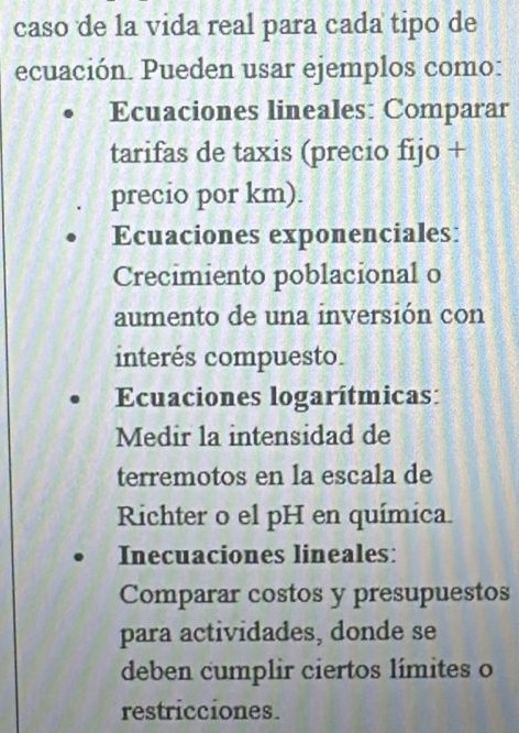 caso de la vida real para cada tipo de 
ecuación. Pueden usar ejemplos como: 
Ecuaciones lineales: Comparar 
tarifas de taxis (precio fijo + 
precio por km). 
Ecuaciones exponenciales: 
Crecimiento poblacional o 
aumento de una inversión con 
interés compuesto. 
Ecuaciones logarítmicas: 
Medir la intensidad de 
terremotos en la escala de 
Richter o el pH en química. 
Inecuaciones lineales: 
Comparar costos y presupuestos 
para actividades, donde se 
deben cumplir ciertos límites o 
restricciones.