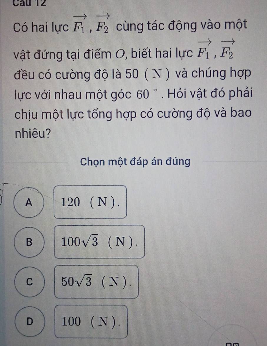 Có hai lực vector F_1, vector F_2 cùng tác động vào một
vật đứng tại điểm O, biết hai lực vector F_1, vector F_2
đều có cường độ là 50 ( N ) và chúng hợp
lực với nhau một góc 60°. Hỏi vật đó phải
chịu một lực tổng hợp có cường độ và bao
nhiêu?
Chọn một đáp án đúng
A 120(N).
B 100sqrt(3)(N).
C 50sqrt(3)(N).
D 100(N).