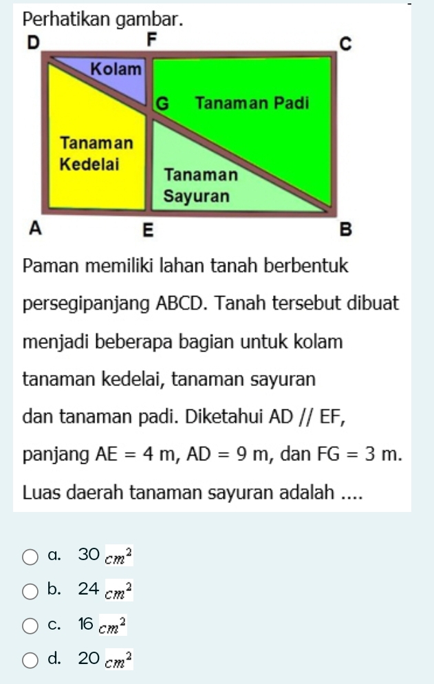 Perhatikan gambar.
Paman memiliki lahan tanah berbentuk
persegipanjang ABCD. Tanah tersebut dibuat
menjadi beberapa bagian untuk kolam
tanaman kedelai, tanaman sayuran
dan tanaman padi. Diketahui AD//EF, 
panjang AE=4m, AD=9m , dan FG=3m. 
Luas daerah tanaman sayuran adalah ....
a. 30cm^2
b. 24cm^2
C. 16cm^2
d. 20cm^2