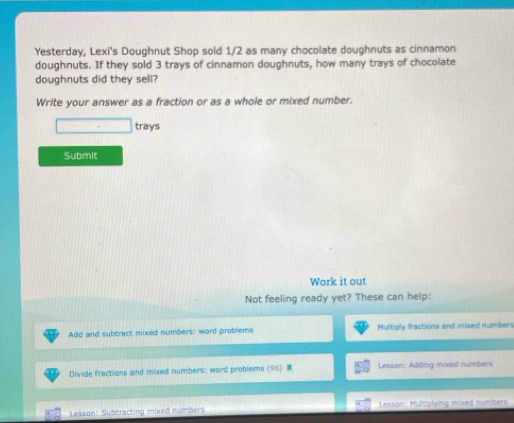 Yesterday, Lexi's Doughnut Shop sold 1/2 as many chocolate doughnuts as cinnamon 
doughnuts. If they sold 3 trays of cinnamon doughnuts, how many trays of chocolate 
doughnuts did they sell? 
Write your answer as a fraction or as a whole or mixed number. 
□ trays 
Submit 
Work it out 
Not feeling ready yet? These can help: 
Add and subtract mixed numbers: word problems Multiply fractions and mixed numbers 
Divide fractions and mixed numbers: word problems (96) Lesson: Adding mixed numbers 
Lesson: Subtracting mixed numbers Lesson: Multiplying mixed numbers