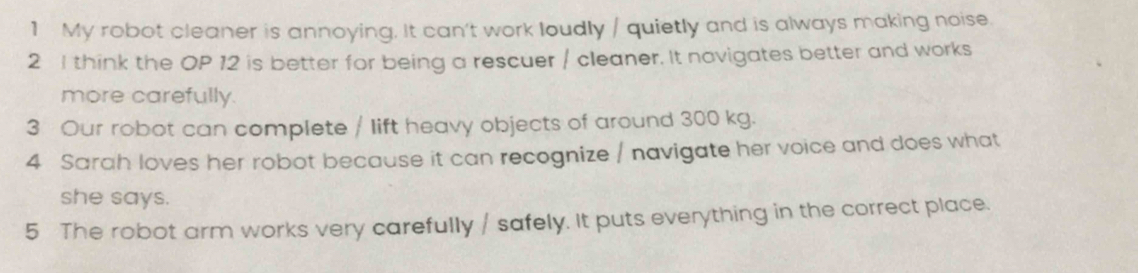 My robot cleaner is annoying, It can't work loudly / quietly and is always making noise. 
2 I think the OP 12 is better for being a rescuer / cleaner. It novigates better and works 
more carefully. 
3 Our robot can complete / lift heavy objects of around 300 kg. 
4 Sarah loves her robot because it can recognize / navigate her voice and does what 
she says. 
5 The robot arm works very carefully / safely. It puts everything in the correct place.