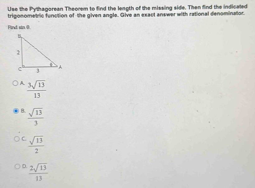 Use the Pythagorean Theorem to find the length of the missing side. Then find the indicated
trigonometric function of the given angle. Give an exact answer with rational denominator.
Find sin θ.
A.  3sqrt(13)/13 
B.  sqrt(13)/3 
C.  sqrt(13)/2 
D.  2sqrt(13)/13 