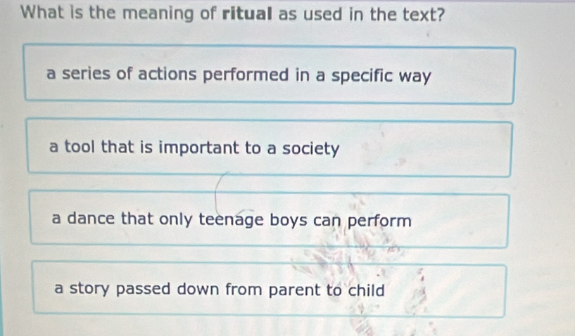 What is the meaning of ritual as used in the text?
a series of actions performed in a specific way
a tool that is important to a society
a dance that only teenage boys can perform
a story passed down from parent to child