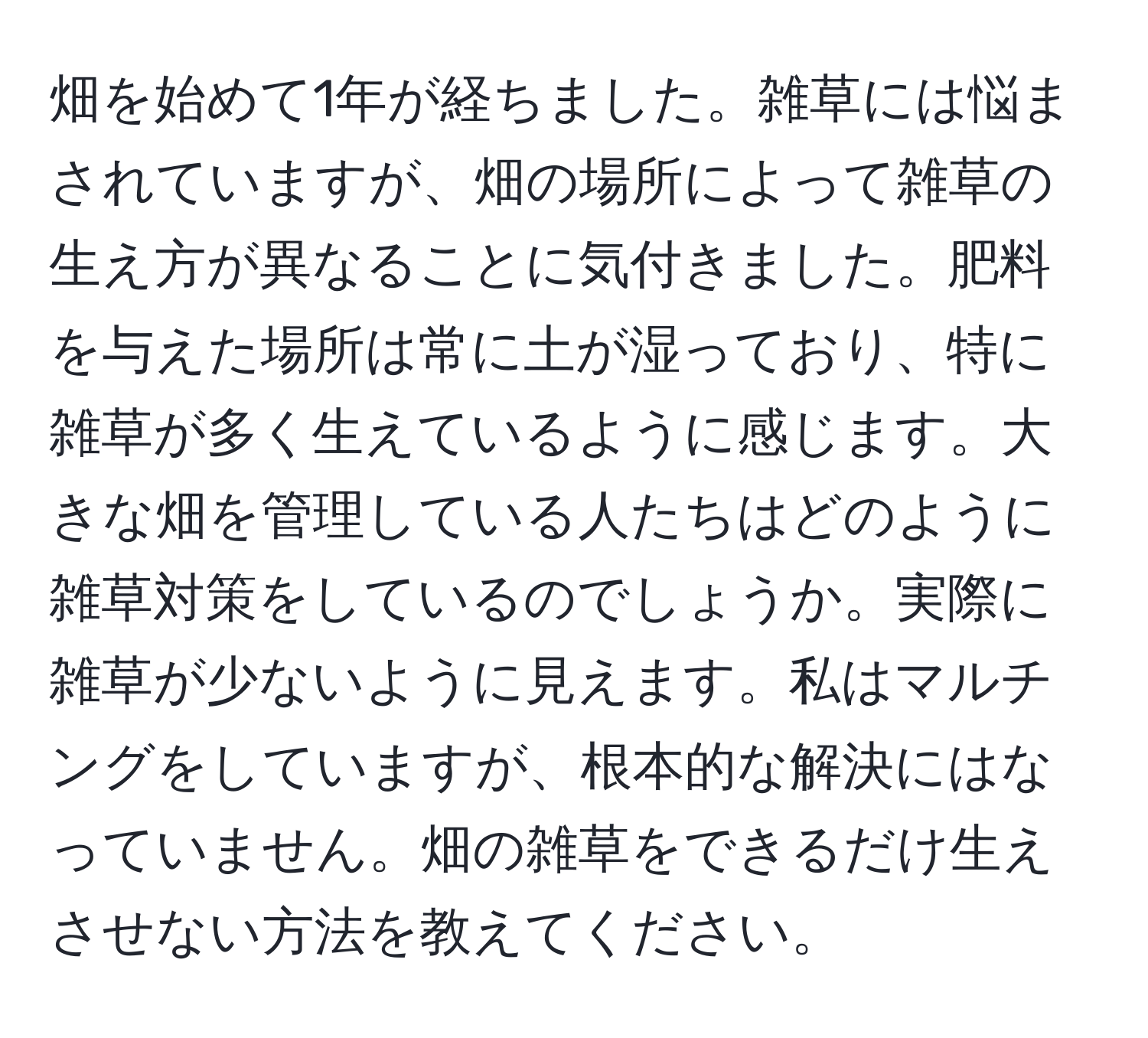 畑を始めて1年が経ちました。雑草には悩まされていますが、畑の場所によって雑草の生え方が異なることに気付きました。肥料を与えた場所は常に土が湿っており、特に雑草が多く生えているように感じます。大きな畑を管理している人たちはどのように雑草対策をしているのでしょうか。実際に雑草が少ないように見えます。私はマルチングをしていますが、根本的な解決にはなっていません。畑の雑草をできるだけ生えさせない方法を教えてください。